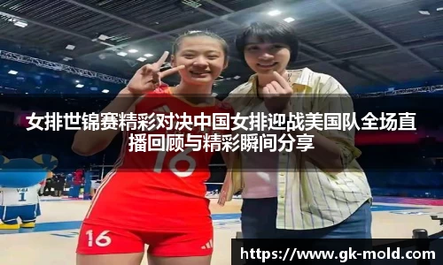 女排世锦赛精彩对决中国女排迎战美国队全场直播回顾与精彩瞬间分享